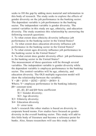 seeks to fill the gap by adding more material and information in
this body of research. The study seeks to explore the effects of
gender diversity on the job performance in the banking sector.
The dependent variable is job performance in the banking
sector. The independent variable is gender diversity. The
control variables in this study are age, ethnicity, and education
diversity. The study examines this relationship by answering the
following research questions:
1. To what extent does ethnicity diversity influence job
performance in the banking sector in the United States?
2. To what extent does education diversity influence job
performance in the banking sector in the United States?
3. To what extent ages diversity influence job performance in
the banking sector in the United States?
4. To what extent does gender diversity effect job performance
in the banking sector in the United States?
The measurement of these questions will be through several
variables. The independent variable is gender diversity while
the dependent variable is employee performance in the banking
sector. The control variables will be age, ethnicity, and
education diversity. The OLS multiple regression model will
show the relationship between the variables.
Y = β0 + β1X1 + β2X2 + β3X3 + β4X4+ E
Where; Y= employee performance in the banking industry
β0= constant term
β1, β2, β3 and β4=beta coefficient
X1= Gender diversity;
X2= Age diversity;
X3= Ethnicity diversity;
X4= Education diversity
E= error term
Joshi’s research like other studies is based on diversity in
corporate board rooms. Few studies have focused on gender
diversity in the overall banking sector. This study will add to
this little body of literature and become a reference point for
banks. Also, future researchers will use this study in their
 