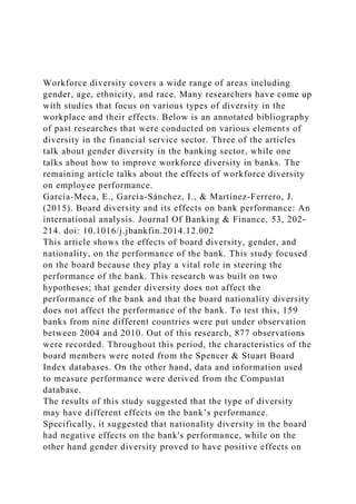 Workforce diversity covers a wide range of areas including
gender, age, ethnicity, and race. Many researchers have come up
with studies that focus on various types of diversity in the
workplace and their effects. Below is an annotated bibliography
of past researches that were conducted on various elements of
diversity in the financial service sector. Three of the articles
talk about gender diversity in the banking sector, while one
talks about how to improve workforce diversity in banks. The
remaining article talks about the effects of workforce diversity
on employee performance.
García-Meca, E., García-Sánchez, I., & Martínez-Ferrero, J.
(2015). Board diversity and its effects on bank performance: An
international analysis. Journal Of Banking & Finance, 53, 202-
214. doi: 10.1016/j.jbankfin.2014.12.002
This article shows the effects of board diversity, gender, and
nationality, on the performance of the bank. This study focused
on the board because they play a vital role in steering the
performance of the bank. This research was built on two
hypotheses; that gender diversity does not affect the
performance of the bank and that the board nationality diversity
does not affect the performance of the bank. To test this, 159
banks from nine different countries were put under observation
between 2004 and 2010. Out of this research, 877 observations
were recorded. Throughout this period, the characteristics of the
board members were noted from the Spencer & Stuart Board
Index databases. On the other hand, data and information used
to measure performance were derived from the Compustat
database.
The results of this study suggested that the type of diversity
may have different effects on the bank’s performance.
Specifically, it suggested that nationality diversity in the board
had negative effects on the bank's performance, while on the
other hand gender diversity proved to have positive effects on
 