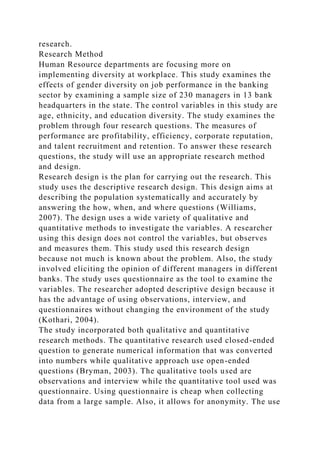 research.
Research Method
Human Resource departments are focusing more on
implementing diversity at workplace. This study examines the
effects of gender diversity on job performance in the banking
sector by examining a sample size of 230 managers in 13 bank
headquarters in the state. The control variables in this study are
age, ethnicity, and education diversity. The study examines the
problem through four research questions. The measures of
performance are profitability, efficiency, corporate reputation,
and talent recruitment and retention. To answer these research
questions, the study will use an appropriate research method
and design.
Research design is the plan for carrying out the research. This
study uses the descriptive research design. This design aims at
describing the population systematically and accurately by
answering the how, when, and where questions (Williams,
2007). The design uses a wide variety of qualitative and
quantitative methods to investigate the variables. A researcher
using this design does not control the variables, but observes
and measures them. This study used this research design
because not much is known about the problem. Also, the study
involved eliciting the opinion of different managers in different
banks. The study uses questionnaire as the tool to examine the
variables. The researcher adopted descriptive design because it
has the advantage of using observations, interview, and
questionnaires without changing the environment of the study
(Kothari, 2004).
The study incorporated both qualitative and quantitative
research methods. The quantitative research used closed-ended
question to generate numerical information that was converted
into numbers while qualitative approach use open-ended
questions (Bryman, 2003). The qualitative tools used are
observations and interview while the quantitative tool used was
questionnaire. Using questionnaire is cheap when collecting
data from a large sample. Also, it allows for anonymity. The use
 