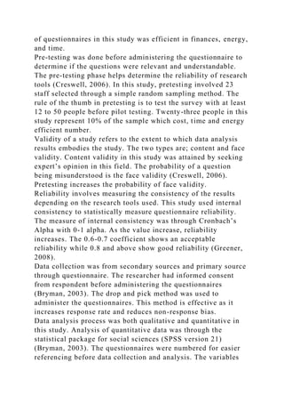 of questionnaires in this study was efficient in finances, energy,
and time.
Pre-testing was done before administering the questionnaire to
determine if the questions were relevant and understandable.
The pre-testing phase helps determine the reliability of research
tools (Creswell, 2006). In this study, pretesting involved 23
staff selected through a simple random sampling method. The
rule of the thumb in pretesting is to test the survey with at least
12 to 50 people before pilot testing. Twenty-three people in this
study represent 10% of the sample which cost, time and energy
efficient number.
Validity of a study refers to the extent to which data analysis
results embodies the study. The two types are; content and face
validity. Content validity in this study was attained by seeking
expert’s opinion in this field. The probability of a question
being misunderstood is the face validity (Creswell, 2006).
Pretesting increases the probability of face validity.
Reliability involves measuring the consistency of the results
depending on the research tools used. This study used internal
consistency to statistically measure questionnaire reliability.
The measure of internal consistency was through Cronbach’s
Alpha with 0-1 alpha. As the value increase, reliability
increases. The 0.6-0.7 coefficient shows an acceptable
reliability while 0.8 and above show good reliability (Greener,
2008).
Data collection was from secondary sources and primary source
through questionnaire. The researcher had informed consent
from respondent before administering the questionnaires
(Bryman, 2003). The drop and pick method was used to
administer the questionnaires. This method is effective as it
increases response rate and reduces non-response bias.
Data analysis process was both qualitative and quantitative in
this study. Analysis of quantitative data was through the
statistical package for social sciences (SPSS version 21)
(Bryman, 2003). The questionnaires were numbered for easier
referencing before data collection and analysis. The variables
 