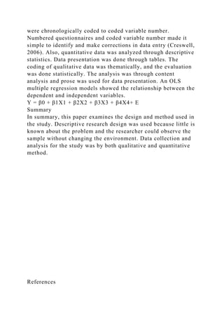 were chronologically coded to coded variable number.
Numbered questionnaires and coded variable number made it
simple to identify and make corrections in data entry (Creswell,
2006). Also, quantitative data was analyzed through descriptive
statistics. Data presentation was done through tables. The
coding of qualitative data was thematically, and the evaluation
was done statistically. The analysis was through content
analysis and prose was used for data presentation. An OLS
multiple regression models showed the relationship between the
dependent and independent variables.
Y = β0 + β1X1 + β2X2 + β3X3 + β4X4+ E
Summary
In summary, this paper examines the design and method used in
the study. Descriptive research design was used because little is
known about the problem and the researcher could observe the
sample without changing the environment. Data collection and
analysis for the study was by both qualitative and quantitative
method.
References
 