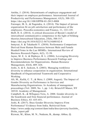Anitha, J. (2014). Determinants of employee engagement and
their impact on employee performance. International Journal of
Productivity and Performance Management, 63(3), 308-323.
https://doi.org/10.1108/IJPPM-01-2013-0008
Farooqui, M. S., & Nagendra, A. (2014). The Impact of person
organization fit on job satisfaction and performance of the
employees. Procedia economics and Finance, 11, 122-129.
Hoff, H. E. (2014). A critical discussion of Byram’s model of
intercultural communicative competence in the light of bildung
theories.Intercultural Education, 25(6), 508-517.
https://doi.org/10.1016/S2212-5671(14)00182-8
Inmyxai, S. & Takahashi Y. (2010). Performance Comparison
Derived from Human Resources between Male and Female
Headed Firms in the Lao MSMEs. International Review of
Business Research Papers, 6(2), 12-38.
Jayne, M. E. A. & Dipboye, R. L. (2004). Leveraging Diversity
to Improve Business Performance Research Findings and
Recommendations for Organizations. Human Resource
Management, 43(4), 409–424.
Joshi, A. & E. Jackson, S. (2003). Managing workforce
diversity to enhance cooperation in organization. International
Handbook of Organizational Teamwork and Cooperative
Working.
Ali, M., Kulik, C. T., & Metz, I. (2009, August). The Impact of
Gender Diversity on Performance in Services and
Manufacturing Organizations. In Academy of management
proceedings (Vol. 2009, No. 1, pp. 1-6). Briarcliff Manor, NY
10510: Academy of Management.
Campbell, K., & MÃnguez-Vera, A. 2008. Gender diversity in
the boardroom and firm financial performance. Journal of
Business Ethics, 83: 435-451.
Joshi, R. (2017). Does Gender Diversity Improve Firm
Performance? Evidence from India. Retrieved from:
https://www.undp.org/content/dam/india/docs/poverty/JustJobs_
Disha_report.pdf
Rizwan, M., Khan, M. N., Nadeem, B., &amp; Abbas, Q.
 