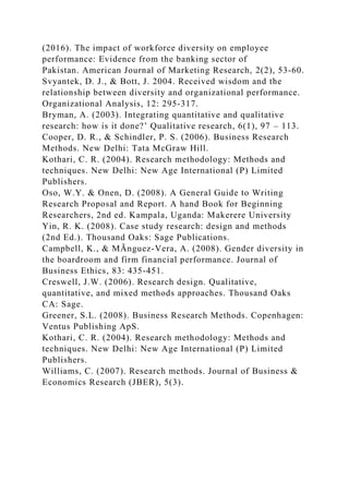 (2016). The impact of workforce diversity on employee
performance: Evidence from the banking sector of
Pakistan. American Journal of Marketing Research, 2(2), 53-60.
Svyantek, D. J., & Bott, J. 2004. Received wisdom and the
relationship between diversity and organizational performance.
Organizational Analysis, 12: 295-317.
Bryman, A. (2003). Integrating quantitative and qualitative
research: how is it done?’ Qualitative research, 6(1), 97 – 113.
Cooper, D. R., & Schindler, P. S. (2006). Business Research
Methods. New Delhi: Tata McGraw Hill.
Kothari, C. R. (2004). Research methodology: Methods and
techniques. New Delhi: New Age International (P) Limited
Publishers.
Oso, W.Y. & Onen, D. (2008). A General Guide to Writing
Research Proposal and Report. A hand Book for Beginning
Researchers, 2nd ed. Kampala, Uganda: Makerere University
Yin, R. K. (2008). Case study research: design and methods
(2nd Ed.). Thousand Oaks: Sage Publications.
Campbell, K., & MÃnguez-Vera, A. (2008). Gender diversity in
the boardroom and firm financial performance. Journal of
Business Ethics, 83: 435-451.
Creswell, J.W. (2006). Research design. Qualitative,
quantitative, and mixed methods approaches. Thousand Oaks
CA: Sage.
Greener, S.L. (2008). Business Research Methods. Copenhagen:
Ventus Publishing ApS.
Kothari, C. R. (2004). Research methodology: Methods and
techniques. New Delhi: New Age International (P) Limited
Publishers.
Williams, C. (2007). Research methods. Journal of Business &
Economics Research (JBER), 5(3).
 