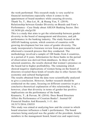 the work performed. This research study is very useful to
financial institutions especially when it comes to the
appointment of board members while ensuring diversity.
Thanh Tu, T., Huu Loi, H., & Hoang Yen, T. (2019).
Relationship between Gender Diversity on Boards and Firm’s
Performance - Case Study about ASEAN Banking Sector. Doi:
10.5430/ijfr.v6n2p150
This is a study that aims to get the relationship between gender
diversity in the board of management and directors, and job
performance in the banking industry. The study focused on the
ASEAN banking system, which consists of countries with
growing development but low rates of gender diversity. The
study incorporated a literature review from past researches and
afterward a research process that they conducted. The
methodology involved a sample of 100 banks from 4 countries,
in a period of 4 years. Information for these banks in the period
of observation was derived from databases. In three of the
selected countries, the results showed that women’s presence on
the board led to higher profitability. The remaining which
showed negative implications of women being on the board of
directors revealed these kinds of results due to other factors like
economic and cultural background.
The results obtained from the data were scientifically analyzed
to give a conclusion. However, further research should be
conducted on the same, focusing on different countries to get a
conclusive theoretical explanation of this relationship. It is,
however, clear that diversity in terms of gender has positive
implications on the performance of the bank.
Kramaric, T., & Pervan, M. (2016). Does Board Structure
Affect the Performance of Croatian Banks?. Journal Of
Financial Studies And Research, 1-11. doi:
10.5171/2016.158535
This study was aimed at analyzing how and the extent to which
board structure influences a bank’s performance. The board
structure being analyzed was the gender of the president, female
members in the management board, board size and supervisory
 