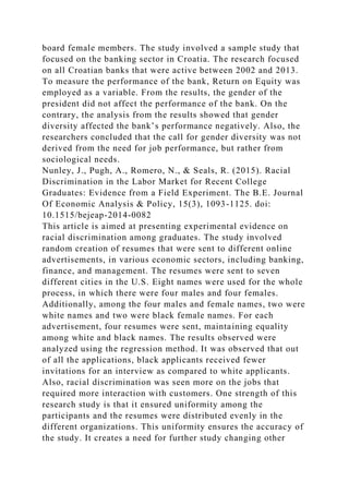 board female members. The study involved a sample study that
focused on the banking sector in Croatia. The research focused
on all Croatian banks that were active between 2002 and 2013.
To measure the performance of the bank, Return on Equity was
employed as a variable. From the results, the gender of the
president did not affect the performance of the bank. On the
contrary, the analysis from the results showed that gender
diversity affected the bank’s performance negatively. Also, the
researchers concluded that the call for gender diversity was not
derived from the need for job performance, but rather from
sociological needs.
Nunley, J., Pugh, A., Romero, N., & Seals, R. (2015). Racial
Discrimination in the Labor Market for Recent College
Graduates: Evidence from a Field Experiment. The B.E. Journal
Of Economic Analysis & Policy, 15(3), 1093-1125. doi:
10.1515/bejeap-2014-0082
This article is aimed at presenting experimental evidence on
racial discrimination among graduates. The study involved
random creation of resumes that were sent to different online
advertisements, in various economic sectors, including banking,
finance, and management. The resumes were sent to seven
different cities in the U.S. Eight names were used for the whole
process, in which there were four males and four females.
Additionally, among the four males and female names, two were
white names and two were black female names. For each
advertisement, four resumes were sent, maintaining equality
among white and black names. The results observed were
analyzed using the regression method. It was observed that out
of all the applications, black applicants received fewer
invitations for an interview as compared to white applicants.
Also, racial discrimination was seen more on the jobs that
required more interaction with customers. One strength of this
research study is that it ensured uniformity among the
participants and the resumes were distributed evenly in the
different organizations. This uniformity ensures the accuracy of
the study. It creates a need for further study changing other
 