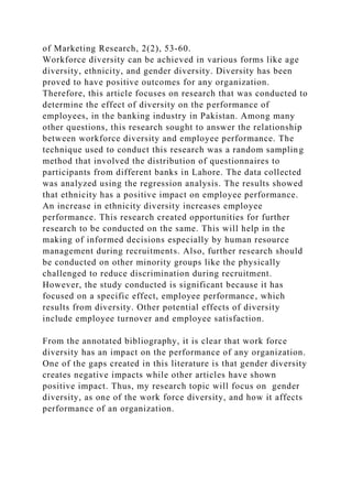 of Marketing Research, 2(2), 53-60.
Workforce diversity can be achieved in various forms like age
diversity, ethnicity, and gender diversity. Diversity has been
proved to have positive outcomes for any organization.
Therefore, this article focuses on research that was conducted to
determine the effect of diversity on the performance of
employees, in the banking industry in Pakistan. Among many
other questions, this research sought to answer the relationship
between workforce diversity and employee performance. The
technique used to conduct this research was a random sampling
method that involved the distribution of questionnaires to
participants from different banks in Lahore. The data collected
was analyzed using the regression analysis. The results showed
that ethnicity has a positive impact on employee performance.
An increase in ethnicity diversity increases employee
performance. This research created opportunities for further
research to be conducted on the same. This will help in the
making of informed decisions especially by human resource
management during recruitments. Also, further research should
be conducted on other minority groups like the physically
challenged to reduce discrimination during recruitment.
However, the study conducted is significant because it has
focused on a specific effect, employee performance, which
results from diversity. Other potential effects of diversity
include employee turnover and employee satisfaction.
From the annotated bibliography, it is clear that work force
diversity has an impact on the performance of any organization.
One of the gaps created in this literature is that gender diversity
creates negative impacts while other articles have shown
positive impact. Thus, my research topic will focus on gender
diversity, as one of the work force diversity, and how it affects
performance of an organization.
 