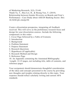 of Marketing Research, 2(2), 53-60.
Thanh Tu, T., Huu Loi, H., & Hoang Yen, T. (2019).
Relationship between Gender Diversity on Boards and Firm’s
Performance - Case Study about ASEAN Banking Sector. Doi:
10.5430/ijfr.v6n2p150
Create a dissertation prospectus, integrating all feedback
received. This will serve as the preliminary research focus and
design for your dissertation courses. Include the following
components in this order:
1. Cover Page followed by a Table of Contents
2. Introduction
3. Background
4. Problem Statement
5. Purpose Statement
6. Research Questions
7. Hypotheses (If applicable)
8. Research Method and Design
9. Reference Page
10. An Appendix containing the Annotated Bibliography
Length: 12-15 pages, not including title, table of contents, and
reference pages
Your assignment should demonstrate thoughtful consideration
of the ideas and concepts presented in the course by providing
new thoughts and insights relating directly to this topic. Your
response should reflect scholarly writing and current APA
standards
 