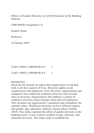 Effects of Gender Diversity on Job Performance in the Banking
Industry
CMP-9601B Assignment # 8
Student Name
Professor
18 January 2019
LAST, FIRST_CMP9601B-8-8 1
LAST, FIRST_CMP9601B-8-8 1
Introduction
Diversity has become an aspect that people know of and deal
with in all their aspects of lives. Diversity applies in all
organizations and employees. Over the years, organizations and
companies have embraced workforce diversity and invested
more in diversity. Organizations that embrace a culture of
workforce diversity attract broader talent pool of employees.
This increases the organization’s reputation and strengthens the
cultural values. Workforce diversity involves different aspects
like gender, age, education, ethnicity among others (Anitha,
2014). This study examines the effect of gender diversity in the
banking sector. It uses control variables of age, ethnicity, and
education diversity. The study seeks to establish the
 
