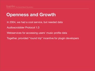 Openness and Growth
In 2004, we had a cool service, but needed data
Audioscrobbler Protocol 1.0
Webservices for accessing ...