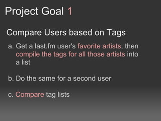 Project Goal 1
Compare Users based on Tags
a. Get a last.fm user's favorite artists, then
   compile the tags for all those artists into
   a list

b. Do the same for a second user

c. Compare tag lists
 