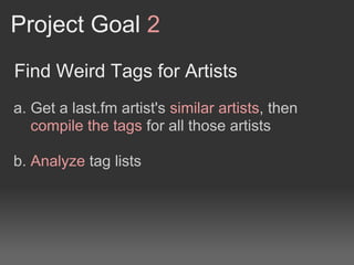 Project Goal 2
Find Weird Tags for Artists
a. Get a last.fm artist's similar artists, then
   compile the tags for all those artists

b. Analyze tag lists
 