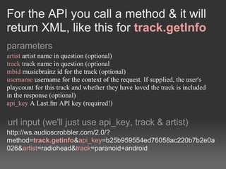 For the API you call a method & it will
return XML, like this for track.getInfo
parameters
artist artist name in question (optional)
track track name in question (optional
mbid musicbrainz id for the track (optional)
username username for the context of the request. If supplied, the user's
playcount for this track and whether they have loved the track is included
in the response (optional)
api_key A Last.fm API key (required!)

url input (we'll just use api_key, track & artist)
http://ws.audioscrobbler.com/2.0/?
method=track.getinfo&api_key=b25b959554ed76058ac220b7b2e0a
026&artist=radiohead&track=paranoid+android
 