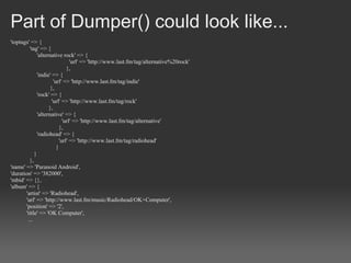 Part of Dumper() could look like...
'toptags' => {
         'tag' => {
              'alternative rock' => {
                                 'url' => 'http://www.last.fm/tag/alternative%20rock'
                               },
              'indie' => {
                       'url' => 'http://www.last.fm/tag/indie'
                     },
              'rock' => {
                      'url' => 'http://www.last.fm/tag/rock'
                    },
              'alternative' => {
                             'url' => 'http://www.last.fm/tag/alternative'
                           },
              'radiohead' => {
                           'url' => 'http://www.last.fm/tag/radiohead'
                         }
            }
         },
'name' => 'Paranoid Android',
'duration' => '382000',
'mbid' => {},
'album' => {
       'artist' => 'Radiohead',
       'url' => 'http://www.last.fm/music/Radiohead/OK+Computer',
       'position' => '2',
       'title' => 'OK Computer',
        ...
 