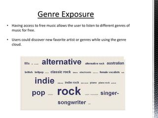 Genre Exposure
• Having access to free music allows the user to listen to different genres of
  music for free.

• Users could discover new favorite artist or genres while using the genre
  cloud.
 