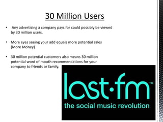 30 Million Users
•   Any advertising a company pays for could possibly be viewed
    by 30 million users.

• More eyes seeing your add equals more potential sales
  (More Money)

• 30 million potential customers also means 30 million
  potential word of mouth recommendations for your
  company to friends or family.
 