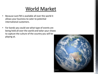 World Market
• Because Last.FM is available all over the world it
  allows your business to cater to potential
  international customers.

• For bands you could see what type of events are
  being held all over the world and tailor your shows
  to capture the culture of the country you will be
  playing at.
 