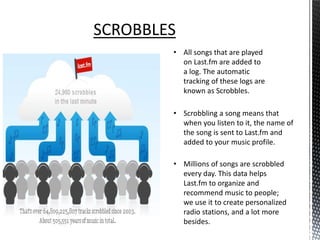 SCROBBLES
        • All songs that are played
          on Last.fm are added to
          a log. The automatic
          tracking of these logs are
          known as Scrobbles.

        • Scrobbling a song means that
          when you listen to it, the name of
          the song is sent to Last.fm and
          added to your music profile.

        • Millions of songs are scrobbled
          every day. This data helps
          Last.fm to organize and
          recommend music to people;
          we use it to create personalized
          radio stations, and a lot more
          besides.
 