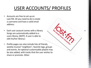 USER ACCOUNTS/ PROFILES
• Accounts are free to set up on
  Last.FM. All you need to do is create
  a username and have a valid email
  address.

• Each user account comes with a library.
  Songs are automatically added to a
  users library. (NOTE: A user is able to
  edit his/her library.)

• Profile pages can also include lists of friends,
  weekly musical "neighbors", favorite tags, groups
  and events. An optional customizable playlist may
  be also added, with tracks that the user wishes to
  share or promote. Other
 