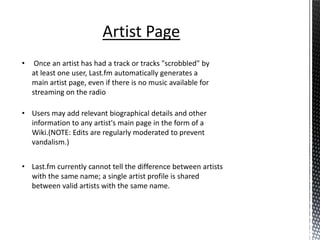 Artist Page
•    Once an artist has had a track or tracks "scrobbled" by
    at least one user, Last.fm automatically generates a
    main artist page, even if there is no music available for
    streaming on the radio

• Users may add relevant biographical details and other
  information to any artist's main page in the form of a
  Wiki.(NOTE: Edits are regularly moderated to prevent
  vandalism.)


• Last.fm currently cannot tell the difference between artists
  with the same name; a single artist profile is shared
  between valid artists with the same name.
 