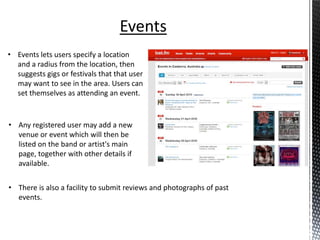 Events
• Events lets users specify a location
  and a radius from the location, then
  suggests gigs or festivals that that user
  may want to see in the area. Users can
  set themselves as attending an event.


• Any registered user may add a new
  venue or event which will then be
  listed on the band or artist's main
  page, together with other details if
  available.


• There is also a facility to submit reviews and photographs of past
  events.
 