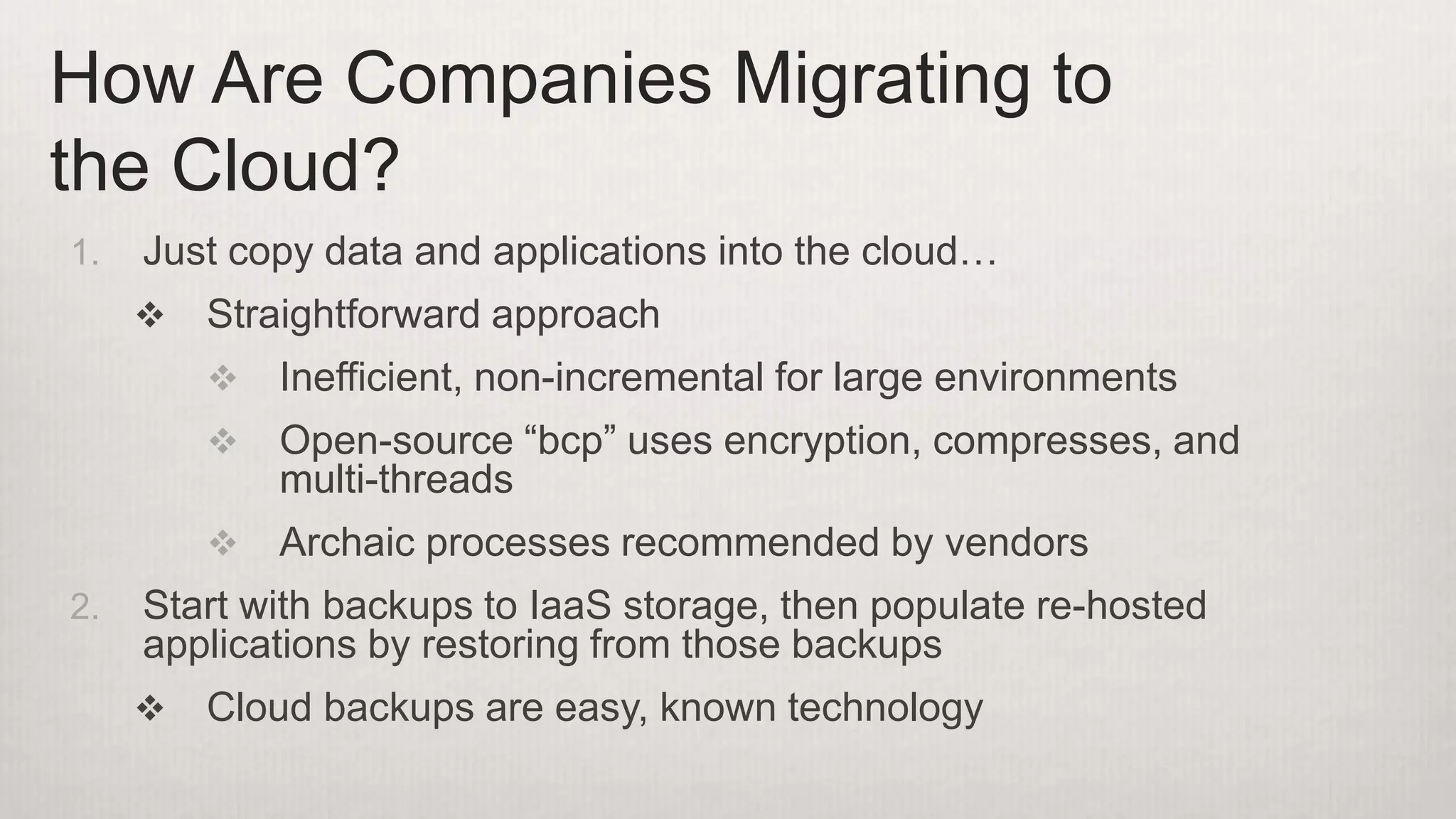 1. Just copy data and applications into the cloud…
 Straightforward approach
 Inefficient, non-incremental for large environments
 Open-source “bcp” uses encryption, compresses, and
multi-threads
 Archaic processes recommended by vendors
2. Start with backups to IaaS storage, then populate re-hosted
applications by restoring from those backups
 Cloud backups are easy, known technology
How Are Companies Migrating to
the Cloud?
 