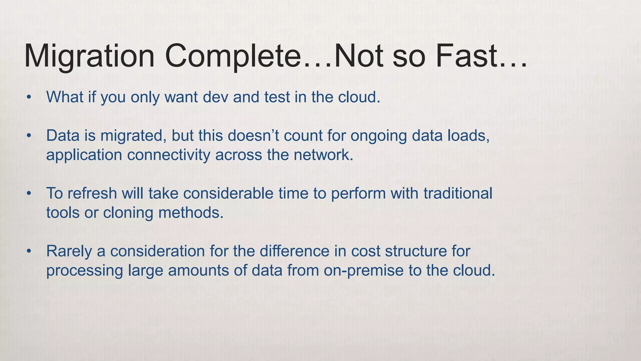 Migration Complete…Not so Fast…
• What if you only want dev and test in the cloud.
• Data is migrated, but this doesn’t count for ongoing data loads,
application connectivity across the network.
• To refresh will take considerable time to perform with traditional
tools or cloning methods.
• Rarely a consideration for the difference in cost structure for
processing large amounts of data from on-premise to the cloud.
 