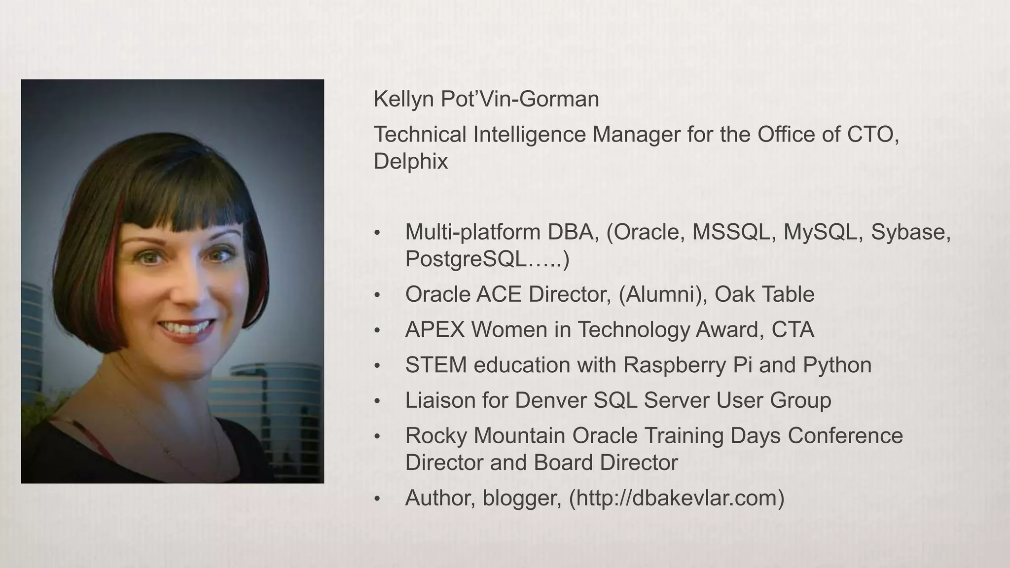 Kellyn Pot’Vin-Gorman
Technical Intelligence Manager for the Office of CTO,
Delphix
• Multi-platform DBA, (Oracle, MSSQL, MySQL, Sybase,
PostgreSQL…..)
• Oracle ACE Director, (Alumni), Oak Table
• APEX Women in Technology Award, CTA
• STEM education with Raspberry Pi and Python
• Liaison for Denver SQL Server User Group
• Rocky Mountain Oracle Training Days Conference
Director and Board Director
• Author, blogger, (http://dbakevlar.com)
 