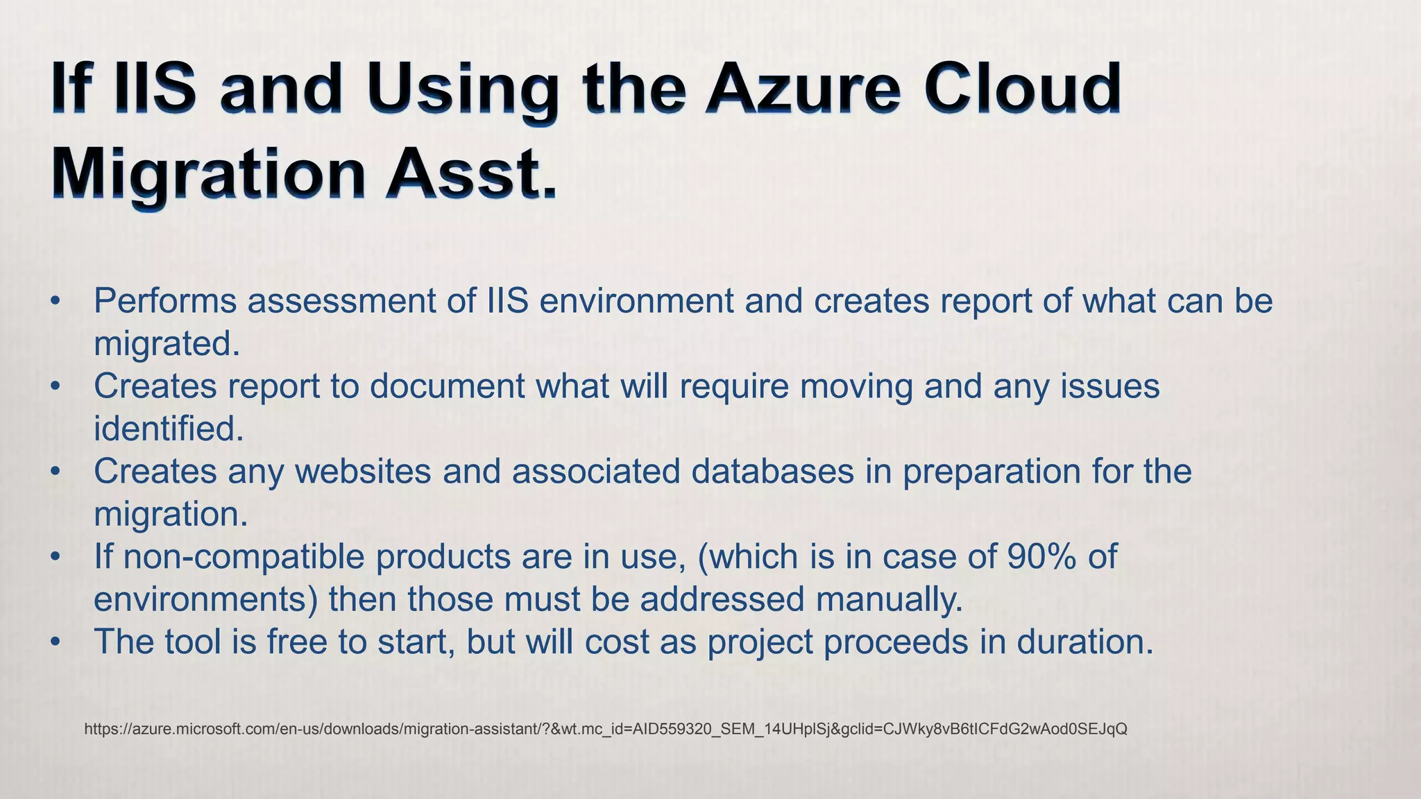https://azure.microsoft.com/en-us/downloads/migration-assistant/?&wt.mc_id=AID559320_SEM_14UHplSj&gclid=CJWky8vB6tICFdG2wAod0SEJqQ
• Performs assessment of IIS environment and creates report of what can be
migrated.
• Creates report to document what will require moving and any issues
identified.
• Creates any websites and associated databases in preparation for the
migration.
• If non-compatible products are in use, (which is in case of 90% of
environments) then those must be addressed manually.
• The tool is free to start, but will cost as project proceeds in duration.
 
