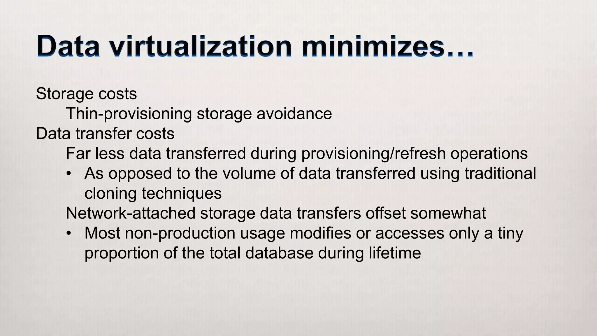 Storage costs
Thin-provisioning storage avoidance
Data transfer costs
Far less data transferred during provisioning/refresh operations
• As opposed to the volume of data transferred using traditional
cloning techniques
Network-attached storage data transfers offset somewhat
• Most non-production usage modifies or accesses only a tiny
proportion of the total database during lifetime
 