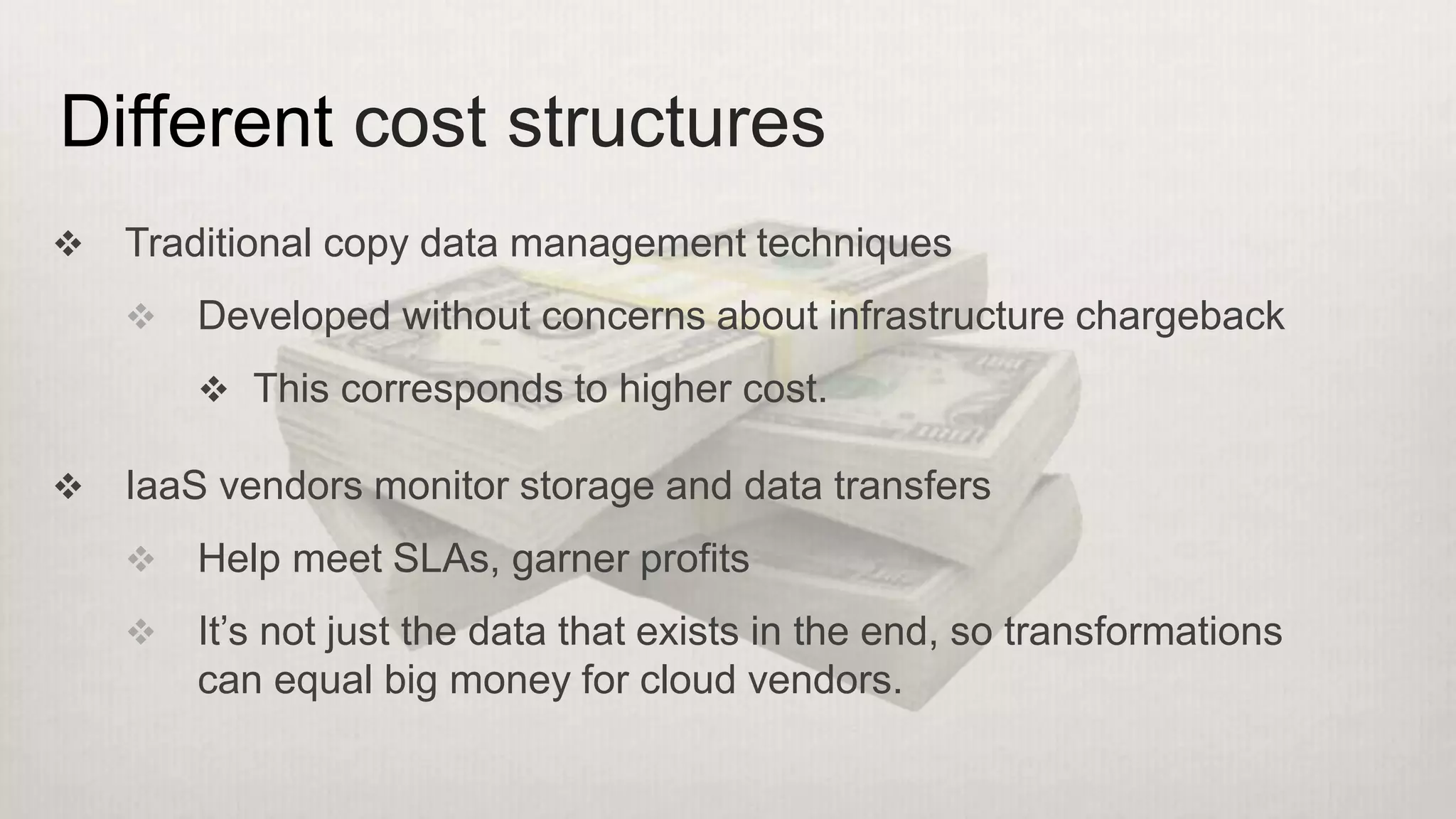  Traditional copy data management techniques
 Developed without concerns about infrastructure chargeback
 This corresponds to higher cost.
 IaaS vendors monitor storage and data transfers
 Help meet SLAs, garner profits
 It’s not just the data that exists in the end, so transformations
can equal big money for cloud vendors.
Different cost structures
 