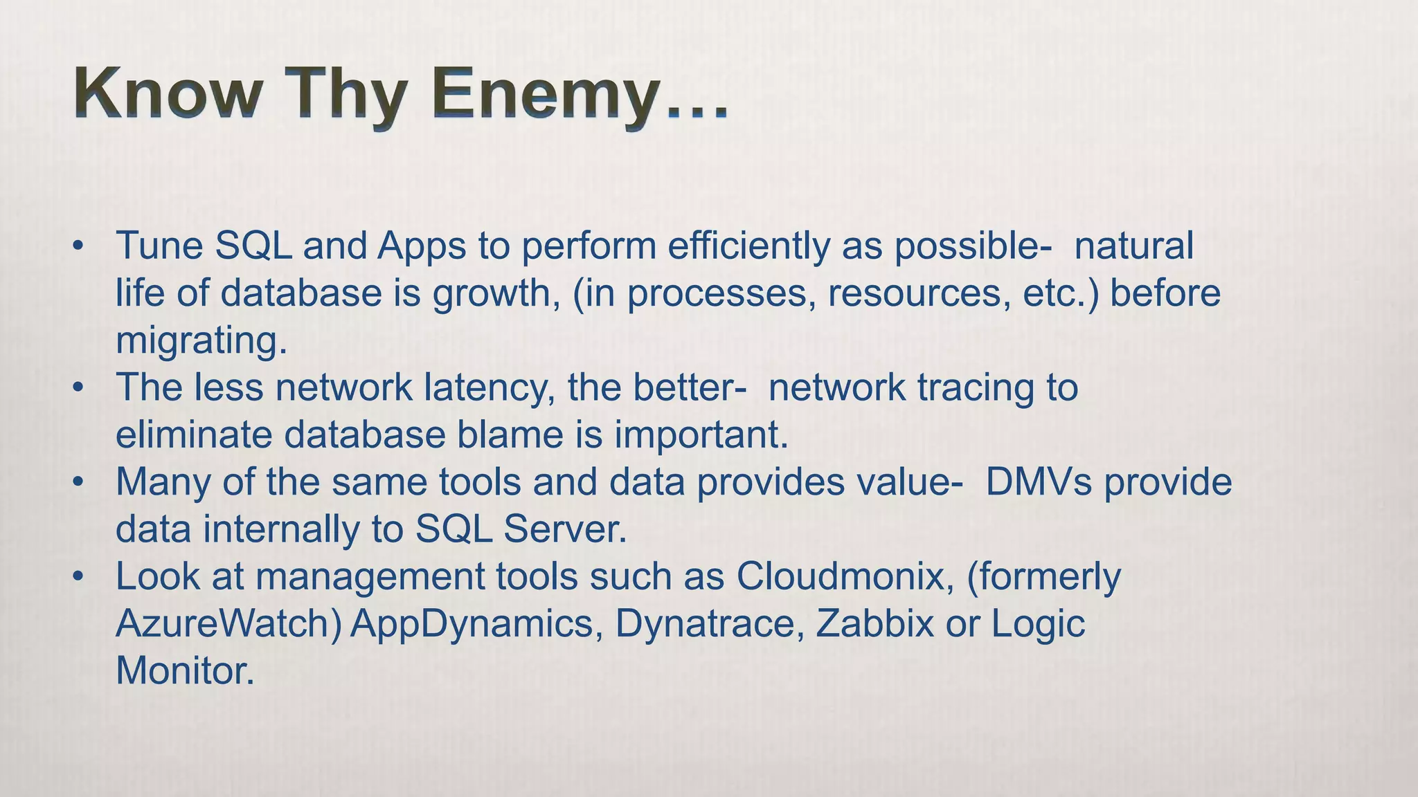 Know Thy Enemy…
• Tune SQL and Apps to perform efficiently as possible- natural
life of database is growth, (in processes, resources, etc.) before
migrating.
• The less network latency, the better- network tracing to
eliminate database blame is important.
• Many of the same tools and data provides value- DMVs provide
data internally to SQL Server.
• Look at management tools such as Cloudmonix, (formerly
AzureWatch) AppDynamics, Dynatrace, Zabbix or Logic
Monitor.
 