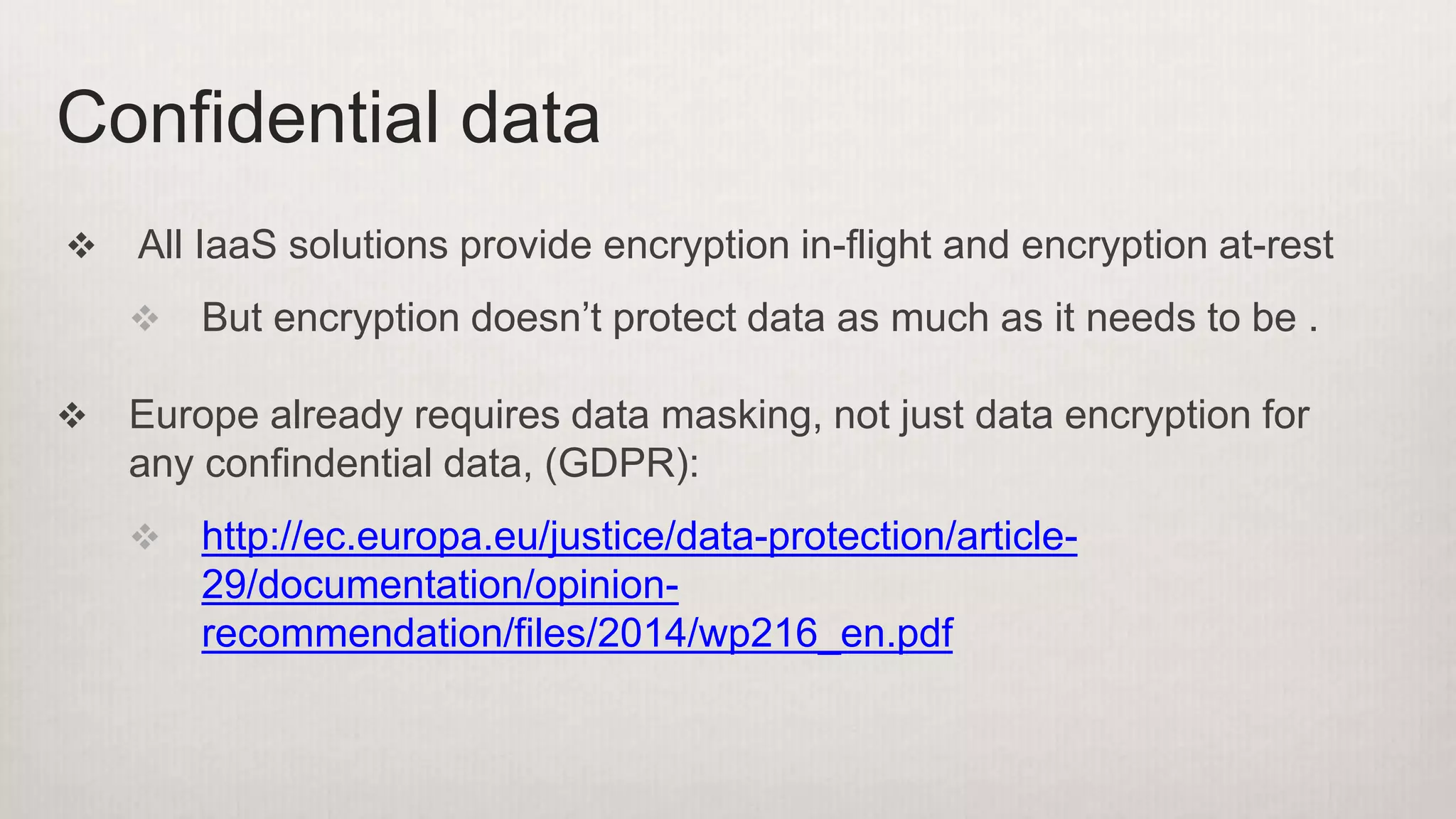  All IaaS solutions provide encryption in-flight and encryption at-rest
 But encryption doesn’t protect data as much as it needs to be .
 Europe already requires data masking, not just data encryption for
any confindential data, (GDPR):
 http://ec.europa.eu/justice/data-protection/article-
29/documentation/opinion-
recommendation/files/2014/wp216_en.pdf
Confidential data
 