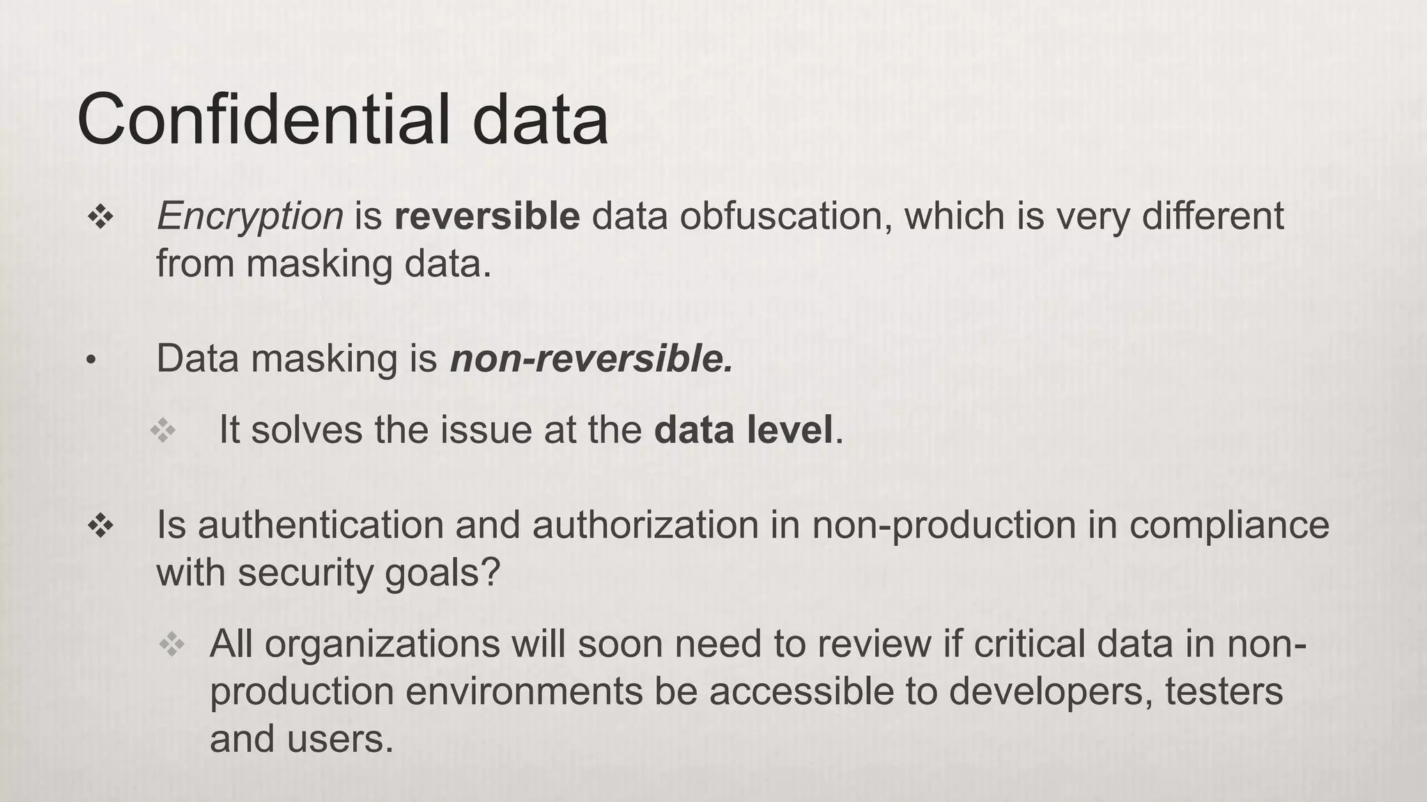  Encryption is reversible data obfuscation, which is very different
from masking data.
• Data masking is non-reversible.
 It solves the issue at the data level.
 Is authentication and authorization in non-production in compliance
with security goals?
 All organizations will soon need to review if critical data in non-
production environments be accessible to developers, testers
and users.
Confidential data
 