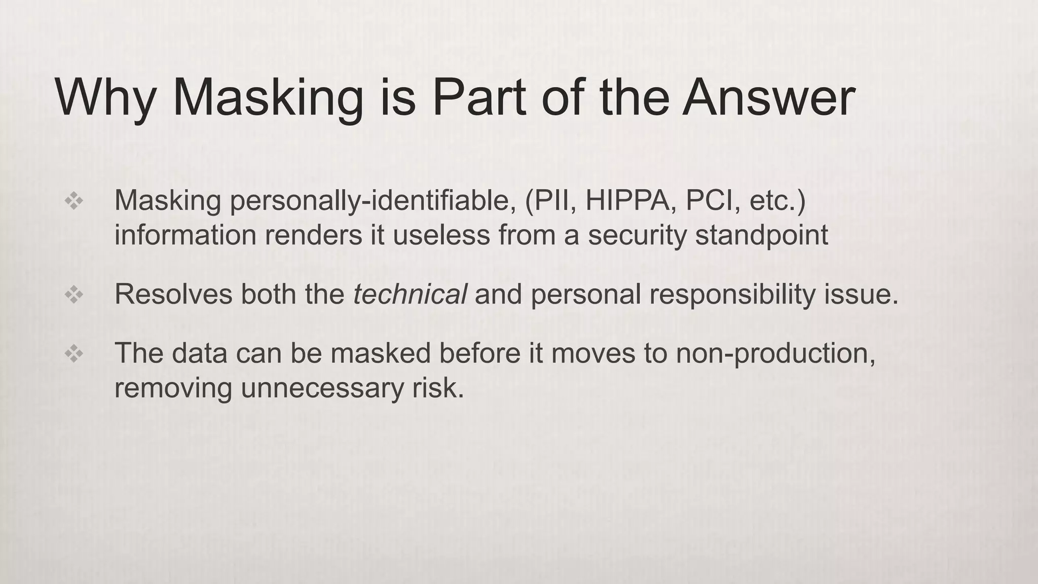  Masking personally-identifiable, (PII, HIPPA, PCI, etc.)
information renders it useless from a security standpoint
 Resolves both the technical and personal responsibility issue.
 The data can be masked before it moves to non-production,
removing unnecessary risk.
Why Masking is Part of the Answer
 