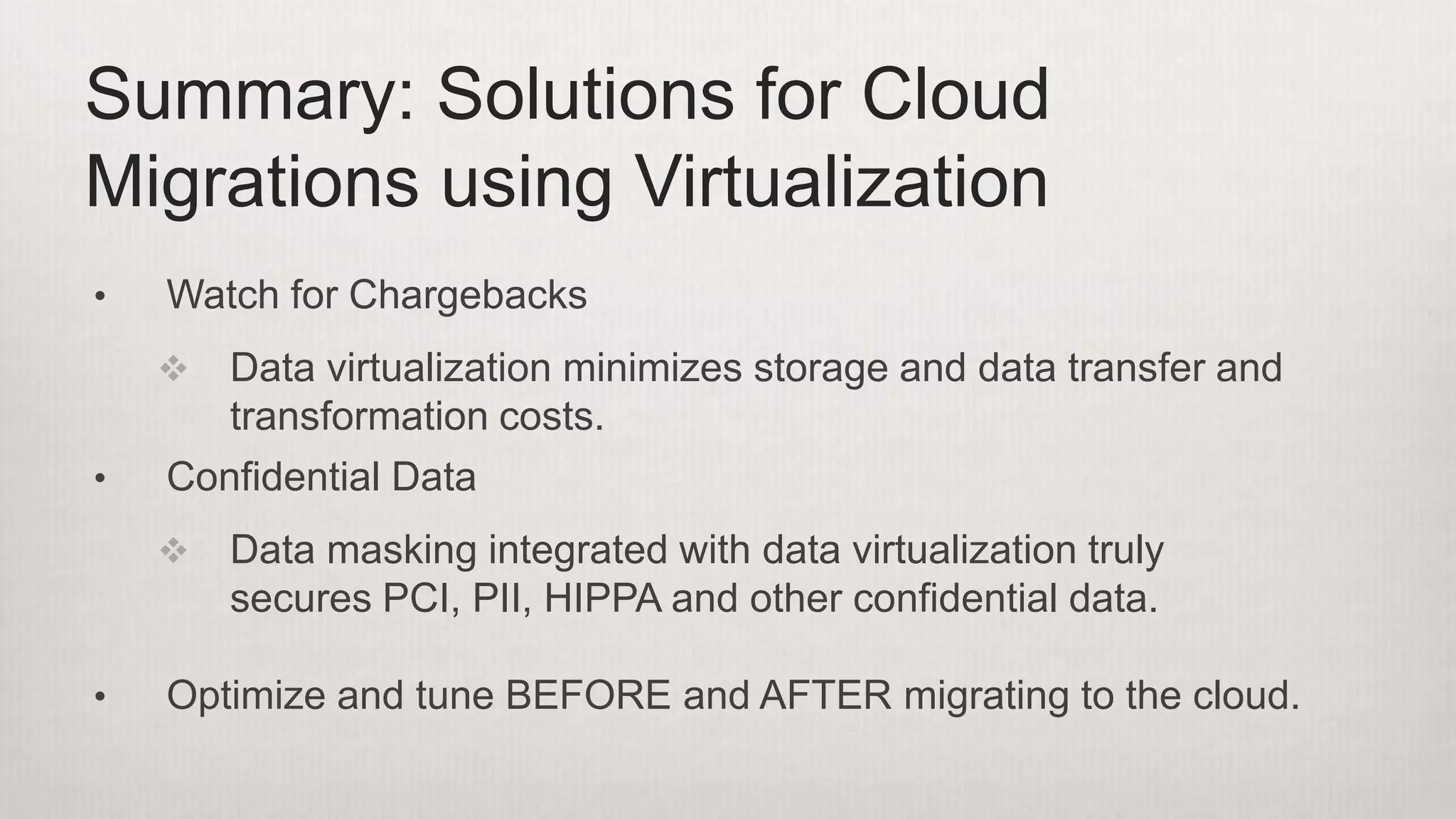 • Watch for Chargebacks
 Data virtualization minimizes storage and data transfer and
transformation costs.
• Confidential Data
 Data masking integrated with data virtualization truly
secures PCI, PII, HIPPA and other confidential data.
• Optimize and tune BEFORE and AFTER migrating to the cloud.
Summary: Solutions for Cloud
Migrations using Virtualization
 