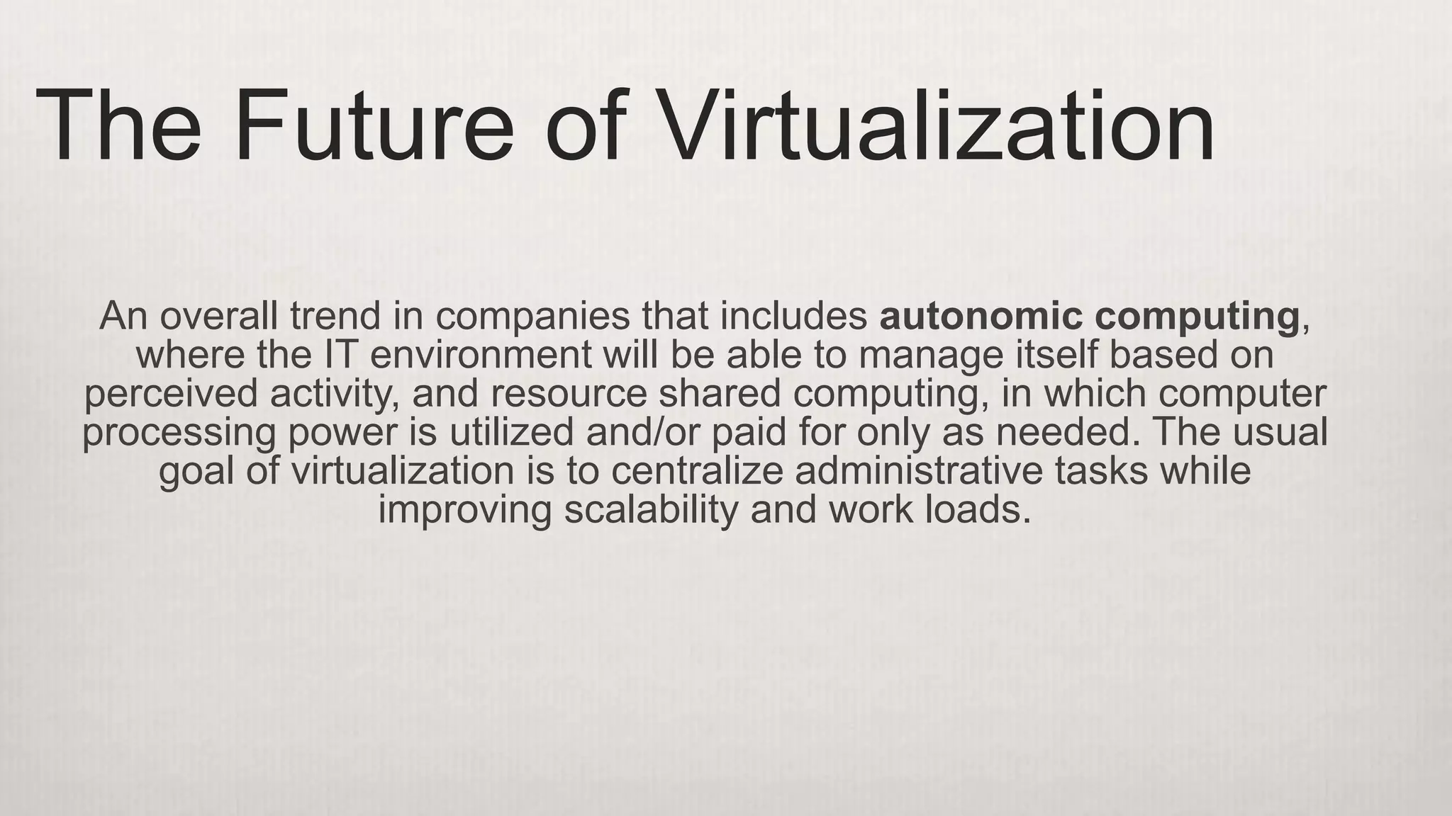An overall trend in companies that includes autonomic computing,
where the IT environment will be able to manage itself based on
perceived activity, and resource shared computing, in which computer
processing power is utilized and/or paid for only as needed. The usual
goal of virtualization is to centralize administrative tasks while
improving scalability and work loads.
The Future of Virtualization
 
