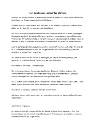 "Last Geschenk des Vaters 'Sad Warming
In einem bekannten Gehäuse in jakarta tinggalah ein Mädchen mit ihrem Vater, ihre Mutter
hatte lange vor ihm vergangen, seit er ein Kind war. .
Ein Mädchen, das im Finale sein wird, bald wird er ein Gelehrter geworden, am Ende seiner
Arbeit auf der Bank für ein paar Jahre der Ausbildung.
Vor ein paar Monaten legte er einen Showroom, und er verliebte sich in einen Sportwagen,
die neueste von Ford. Seit einigen Monaten hatte er es immer gedacht, wenn Teilung sein
Vater würde ihn kaufen ein Auto. Er war sich sicher, weil sie die einzige ist, und sein Vater ist
sehr lieb zu ihm, so ist er sehr zuversichtlich, dass er werde auf jeden Fall immer das Auto.
Auch er ber'angan Denken, es zu lenken, haben Spaß mit Freunden. Auch all die Träume, die
er zu seinen Freunden stehen, war die Zeit gekommen, dass am Nachmittag, nach dem
Abschluss, er seines Vaters ging sicher.
Der Vater lächelte, und mit Tränen in den Augen, als sie zum Ausdruck gebracht, wie
begeistert er ist stolz auf seine Tochter und wie sehr sie ihn liebt.
Dann holte er ein Paket, ... kein Schlüssel!
Mit einem gebrochenen Herzen, dass das Kind ein Geschenk erhalten und war sehr
enttäuscht mit ihr zu öffnen. Und hinter dem Packpapier, dass er fand eine Lederjacke
Famous hinter geschnitzten seinen Namen mit goldener Seide.
Das Mädchen wurde wütend, erhob seine Stimme rief er: "Mein Vater ist sehr Yaahh ... mich
lieben, mit all dem Geld mein Vater, kaufte mein Vater diese Jacke für mich?"
Dann dreht er sich seine Jacke und floh von seinem Vater.
Sein Vater konnte nichts sagen, sein Herz gebrochen, er stand nur da und wußte nicht, was
ich tun sollte ..
Als die Jahre vergingen,
das Mädchen hat sich zu einem Erfolg. Mit Kapital brillante Gehirns gelang es ihm, eine
Karrierefrau zu werden. Er hat ein großes Haus und Phantasie, und ist umgeben von einem
schönen Mann und ein kluger Junge.
 