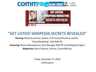 “ GET LISTED! WIKIPEDIA SECRETS REVEALED” Starring:  Richard Laermer, Author, Full Frontal PR and co-author,  “Punk Marketing”, CEO RLM PR  Featuring:  Sharon Nieuwenhuis, Acct Manager RLM PR and Wikipedia Expert Moderator:  Brian Pittman, Partner, CommPRO.biz   Friday, December 17, 2010 1 PM Eastern Starring:  Richard Laermer, Author, Full Frontal PR and co-author, Punk Marketing, CEO RLM PR  Featuring:  Sharon Nieuwenhuis, Acct Manager RLM PR and Wikipedia Expert Moderator:  Brian Pittman, Partner, CommPRO.biz  Friday, December 17, 2010 1 PM Eastern 