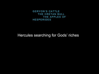 Hercules searching for Gods’ riches
G E R Y O N ’ S C A T T L E
T H E C R E T A N B U L L
T H E A P P L E S O F
H E S P E R I D E S
 