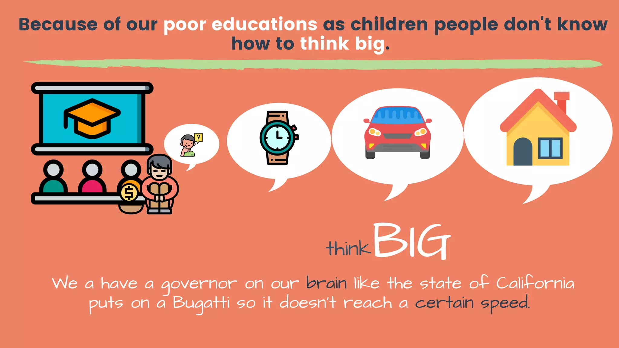 Because of our poor educations as children people don't know
how to think big.
We a have a governor on our brain like the state of California
puts on a Bugatti so it doesn't reach a certain speed.
thinkBIG
 