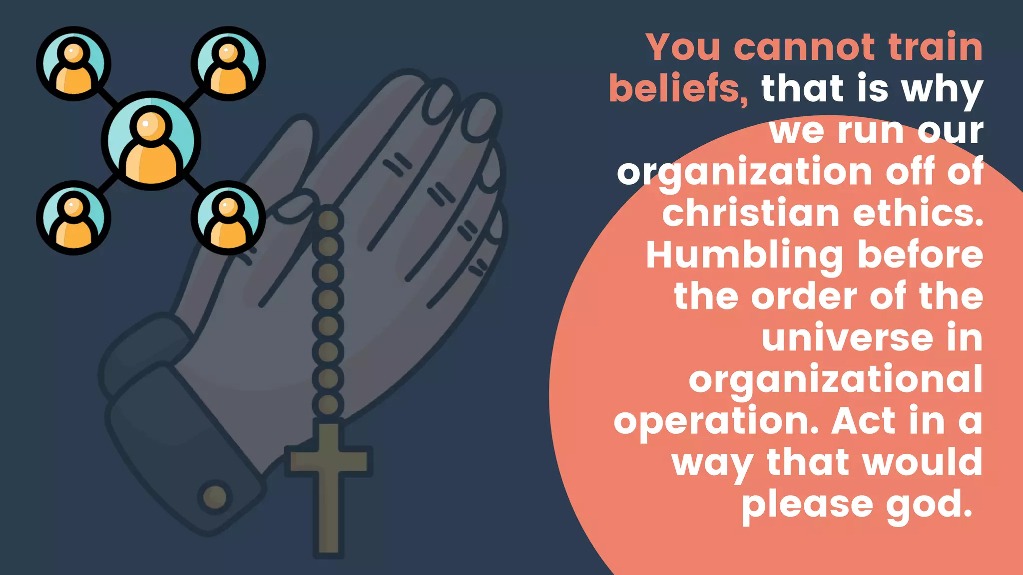 You cannot train
beliefs, that is why
we run our
organization off of
christian ethics.
Humbling before
the order of the
universe in
organizational
operation. Act in a
way that would
please god.
 