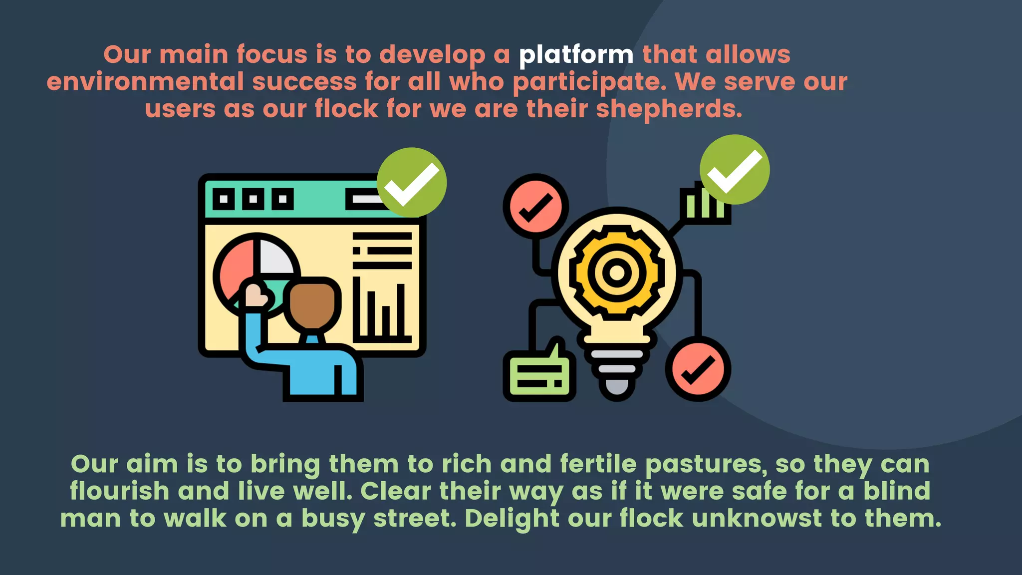 Our main focus is to develop a platform that allows
environmental success for all who participate. We serve our
users as our flock for we are their shepherds.
Our aim is to bring them to rich and fertile pastures, so they can
flourish and live well. Clear their way as if it were safe for a blind
man to walk on a busy street. Delight our flock unknowst to them.
 