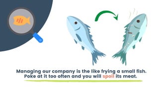 Managing our company is the like frying a small fish.
Poke at it too often and you will spoil its meat.
 