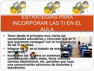  Tener desde el principio muy claras las
necesidades educativas y concretar qué es lo
que queremos conseguir con la incorporación
de las TI en clase.
 Integrar las TI en el modelo de enseñanza –
aprendizaje.
 Incorporar las TI como un sistemas de
comunicación como chats, foros virtuales,
correos electrónicos, etc. permiten que haya
una comunicación asíncrona de docentes y
estudiantes.
ESTRATEGIAS PARA
INCORPORAR LAS TI EN EL
AULA
 