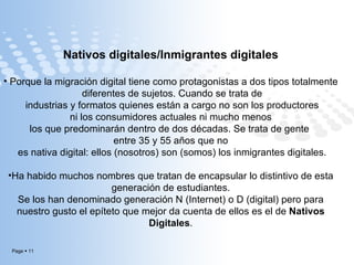 Nativos digitales/Inmigrantes digitales Porque la migración digital tiene como protagonistas a dos tipos totalmente diferentes de sujetos. Cuando se trata de industrias y formatos quienes están a cargo no son los productores ni los consumidores actuales ni mucho menos  los que predominarán dentro de dos décadas. Se trata de gente  entre 35 y 55 años que no es nativa digital: ellos (nosotros) son (somos) los inmigrantes digitales. Ha habido muchos nombres que tratan de encapsular lo distintivo de esta generación de estudiantes.  Se los han denominado generación N (Internet) o D (digital) pero para nuestro gusto el epíteto que mejor da cuenta de ellos es el de  Nativos Digitales . 