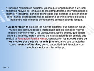 Nuestros estudiantes actuales, ya sea que tengan 6 años o 22, son hablantes nativos del lenguaje de las computadoras, los videojuegos e internet. Y nosotros, por más tecnofílicos que seamos (o pretendamos serlo) nunca sobrepasaremos la categoría de inmigrantes digitales o hablantes más o menos competentes de esa segunda lengua. La generación M  es la de los nativos digitales, que nacieron en un mundo con computadoras e interactúan con los llamados nuevos medios, como internet y los videojuegos. Estos chicos, que tienen entre 8 y 18 años, fueron el tema de investigación de un estudio que realizó la  Fundación Familia Kaiser , centrada en los  nuevos usos de los medios por parte de los más jóvenes , a los que caracteriza como  media multi-tasking  por su capacidad de interactuar con muchos medios al mismo tiempo. 