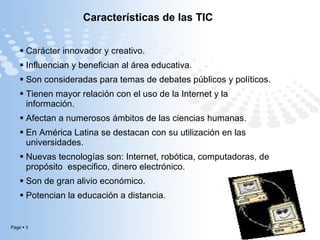 Características de las TIC Carácter innovador y creativo. Influencian y benefician al área educativa. Son consideradas para temas de debates públicos y políticos. Tienen mayor relación con el uso de la Internet y la información.  Afectan a numerosos ámbitos de las ciencias humanas. En América Latina se destacan con su utilización en las universidades. Nuevas tecnologías son: Internet, robótica, computadoras, de propósito  especifico, dinero electrónico. Son de gran alivio económico. Potencian la educación a distancia. 