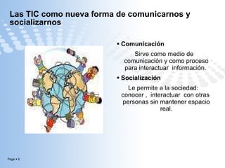 Las TIC como nueva forma de comunicarnos y socializarnos  Comunicación Sirve como medio de comunicación y como proceso para interactuar  información.  Socialización  Le permite a la sociedad:  conocer ,  interactuar  con otras  personas sin mantener espacio real. 
