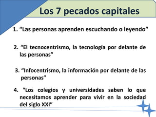 2. “El tecnocentrismo, la tecnología por delante de
las personas”
1. “Las personas aprenden escuchando o leyendo”
3. “Infocentrismo, la información por delante de las
personas”
Los 7 pecados capitales
4. “Los colegios y universidades saben lo que
necesitamos aprender para vivir en la sociedad
del siglo XXI”
 