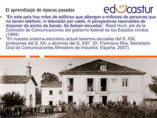El aprendizaje de épocas pasadas “ En este país hay miles de edificios que albergan a millones de personas que no tienen teléfono, ni televisión por cable, ni perspectivas razonables de disponer de ancho de banda. Se llaman escuelas”.  Reed Hunt, pte de la Comisión de Comunicaciones del gobierno federal de los Estados Unidos (1994) “ En nuestro sistema educativo actual tenemos escuelas del S. XIX, profesores del S. XX, y alumnos del S. XXI”. (D. Francisco Ros, Secretario Gral de Comunicaciones Ministerio de Industria. España. 2007). 
